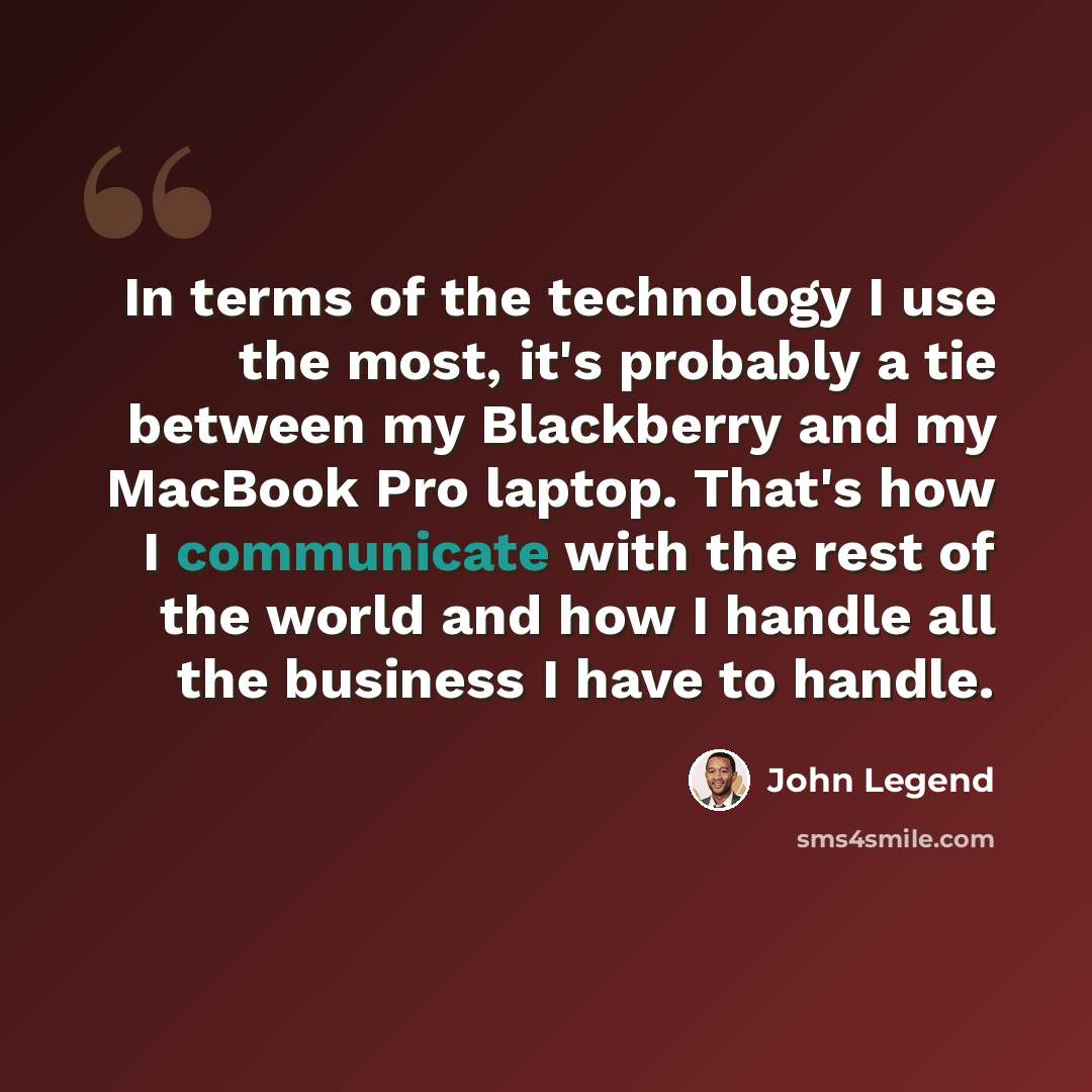 “In terms of the technology I use the most, it's probably a tie between my Blackberry and my MacBook Pro laptop. That's how I communicate with the rest of the world and how I handle all the business I have to handle.” quote by John Legend