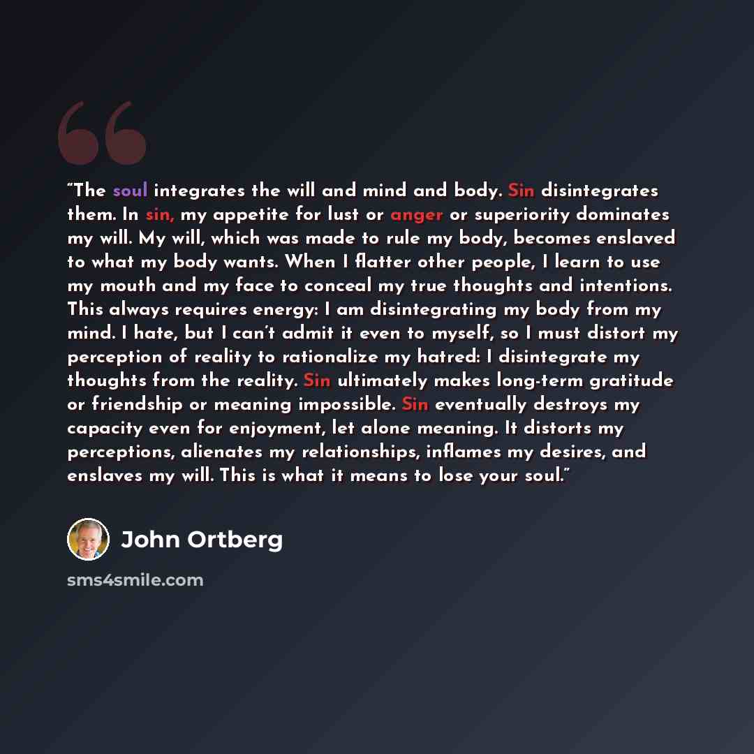 “The soul integrates the will and mind and body. Sin disintegrates them. In sin, my appetite for lust or anger or superiority dominates my will. My will, which was made to rule my body, becomes enslaved to what my body wants. When I flatter other people, I learn to use my mouth and my face to…” quote by John Ortberg