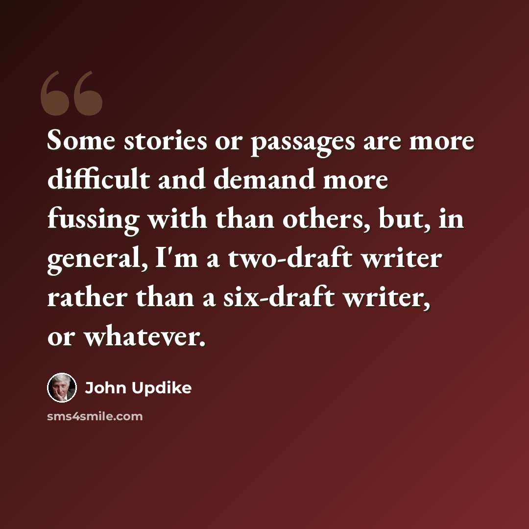 “Some stories or passages are more difficult and demand more fussing with than others, but, in general, I'm a two-draft writer rather than a six-draft writer, or whatever.” quote by John Updike