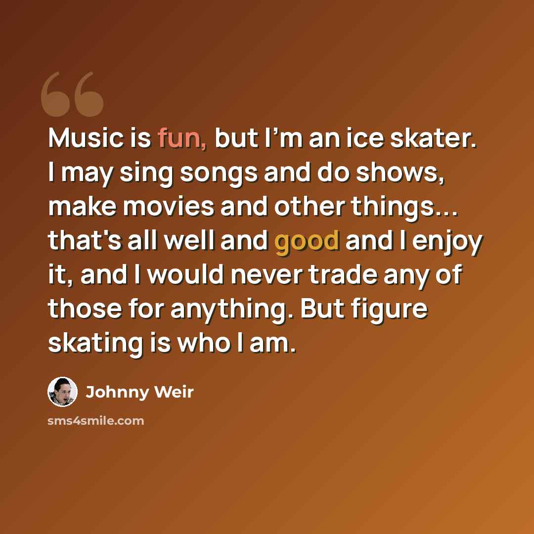 “Music is fun, but I'm an ice skater. I may sing songs and do shows, make movies and other things... that's all well and good and I enjoy it, and I would never trade any of those for anything. But figure skating is who I am.” quote by Johnny Weir