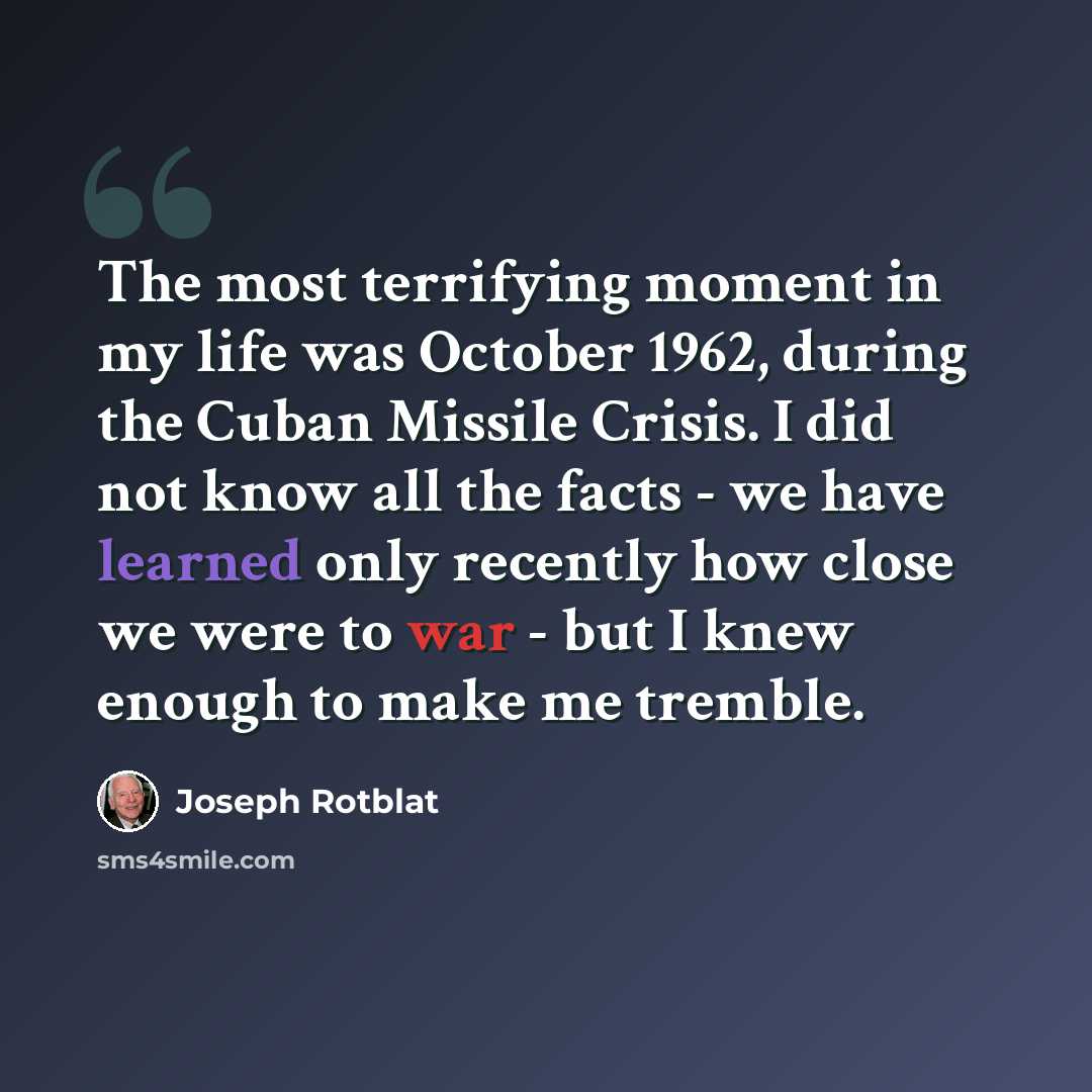 “The most terrifying moment in my life was October 1962, during the Cuban Missile Crisis. I did not know all the facts - we have learned only recently how close we were to war - but I knew enough to make me tremble.” quote by Joseph Rotblat