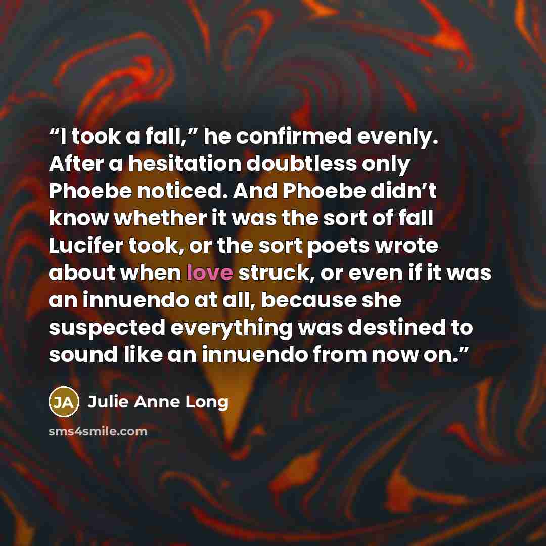 “I took a fall,” he confirmed evenly. After a hesitation doubtless only Phoebe noticed. And Phoebe didn’t know whether it was the sort of fall Lucifer took, or the sort poets wrote about when love struck, or even if it was an innuendo at all, because she suspected everything was destined to sound…” quote by Julie Anne Long
