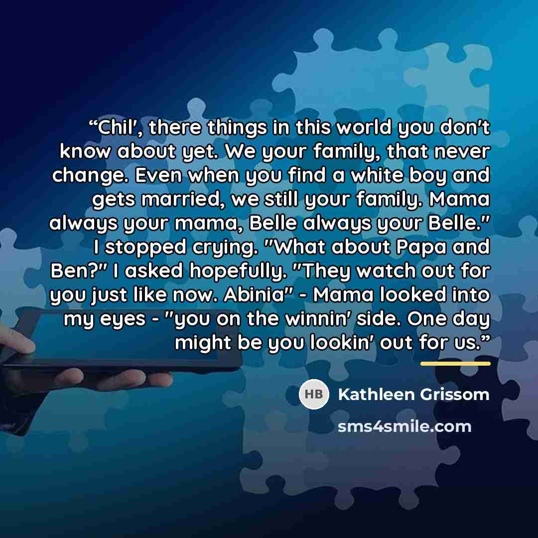 “Chil', there things in this world you don't know about yet. We your family, that never change. Even when you find a white boy and gets married, we still your family. Mama always your mama, Belle always your Belle." I stopped crying. "What about Papa and Ben?" I asked hopefully. "They watch out for…” quote by Kathleen Grissom