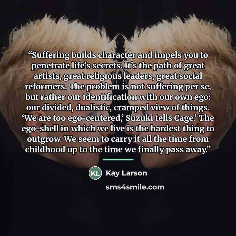 “Suffering builds character and impels you to penetrate life’s secrets. It’s the path of great artists, great religious leaders, great social reformers. The problem is not suffering per se, but rather our identification with our own ego: our divided, dualistic, cramped view of things. ‘We are too…” quote by Kay Larson