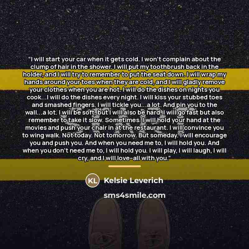 “I will start your car when it gets cold. I won't complain about the clump of hair in the shower. I will put my toothbrush back in the holder, and I will try to remember to put the seat down. I will wrap my hands around your toes when they are cold, and I will gladly remove your clothes when you…” quote by Kelsie Leverich