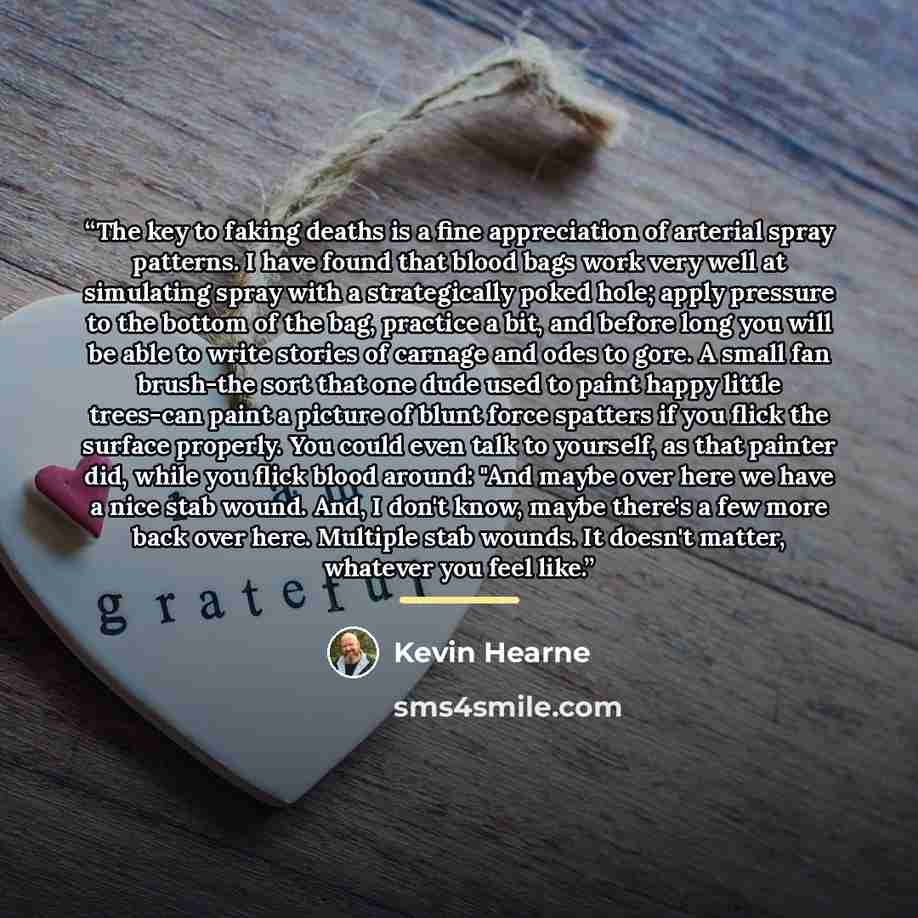 “The key to faking deaths is a fine appreciation of arterial spray patterns. I have found that blood bags work very well at simulating spray with a strategically poked hole; apply pressure to the bottom of the bag, practice a bit, and before long you will be able to write stories of carnage and…” quote by Kevin Hearne