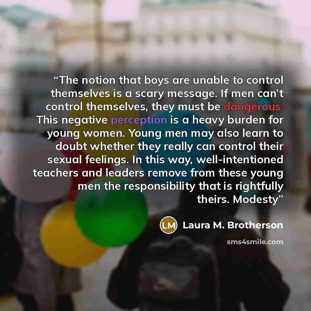 “The notion that boys are unable to control themselves is a scary message. If men can’t control themselves, they must be dangerous. This negative perception is a heavy burden for young women. Young men may also learn to doubt whether they really can control their sexual feelings. In this way…” quote by Laura M. Brotherson
