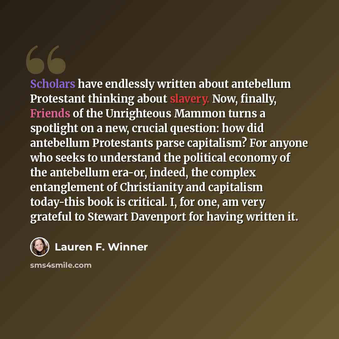 “Scholars have endlessly written about antebellum Protestant thinking about slavery. Now, finally, Friends of the Unrighteous Mammon turns a spotlight on a new, crucial question: how did antebellum Protestants parse capitalism? For anyone who seeks to understand the political economy of the…” quote by Lauren F. Winner