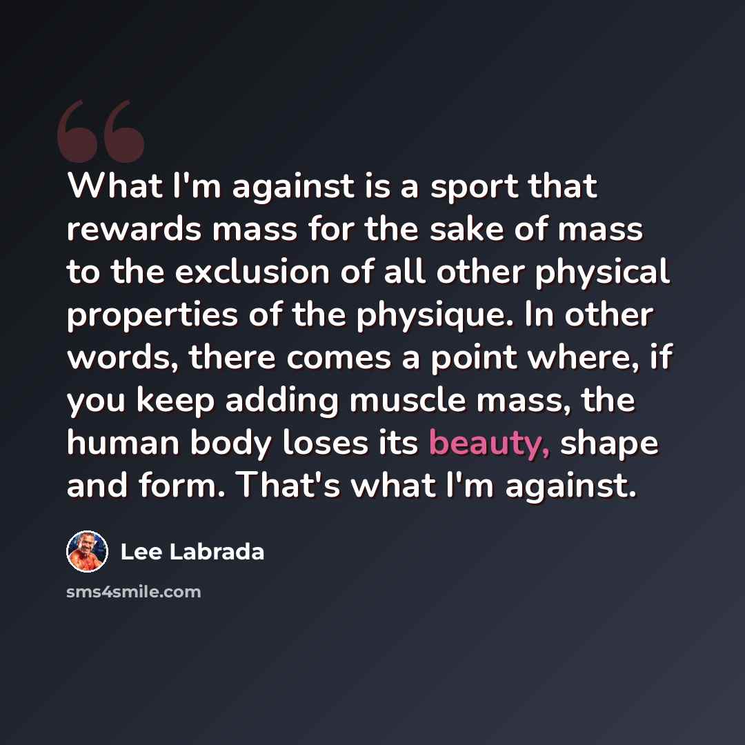 “What I'm against is a sport that rewards mass for the sake of mass to the exclusion of all other physical properties of the physique. In other words, there comes a point where, if you keep adding muscle mass, the human body loses its beauty, shape and form. That's what I'm against.” quote by Lee Labrada