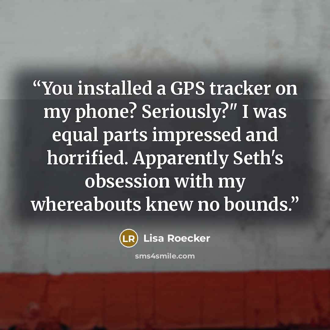 “You installed a GPS tracker on my phone? Seriously?" I was equal parts impressed and horrified. Apparently Seth's obsession with my whereabouts knew no bounds.” quote by Lisa Roecker