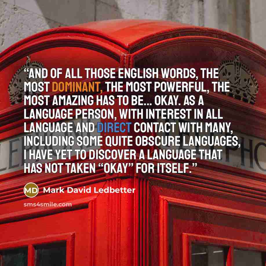 “And of all those English words, the most dominant, the most powerful, the most amazing has to be... Okay. As a language person, with interest in all language and direct contact with many, including some quite obscure languages, I have yet to discover a language that has not taken “okay” for itself.” quote by Mark David Ledbetter