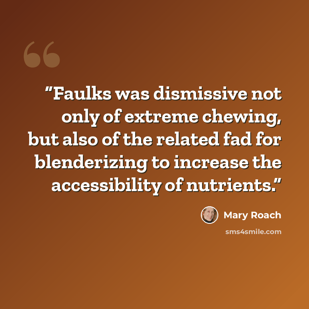 “Faulks was dismissive not only of extreme chewing, but also of the related fad for blenderizing to increase the accessibility of nutrients.” quote by Mary Roach