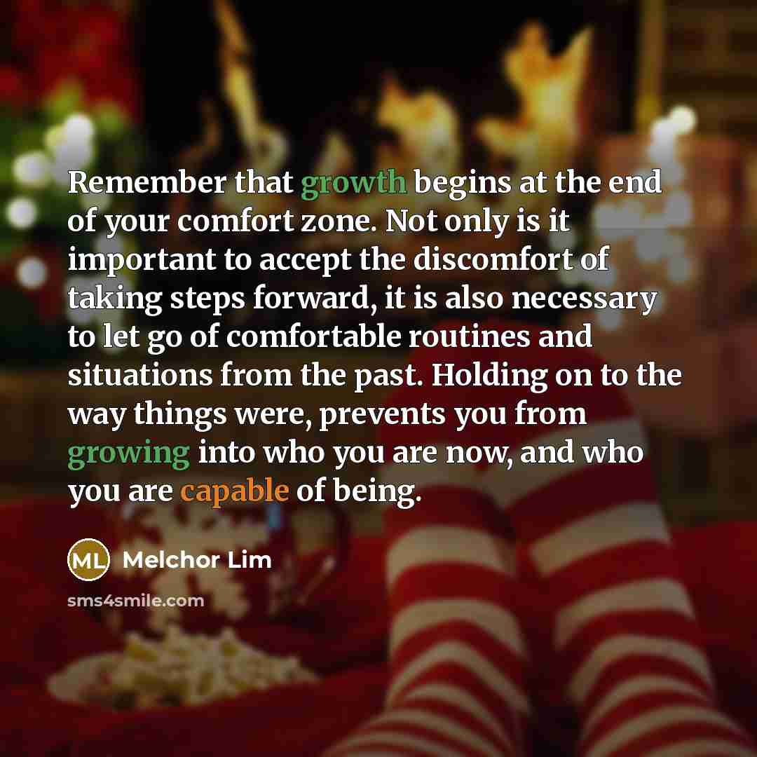 “Remember that growth begins at the end of your comfort zone. Not only is it important to accept the discomfort of taking steps forward, it is also necessary to let go of comfortable routines and situations from the past. Holding on to the way things were, prevents you from growing into who you are…” quote by Melchor Lim
