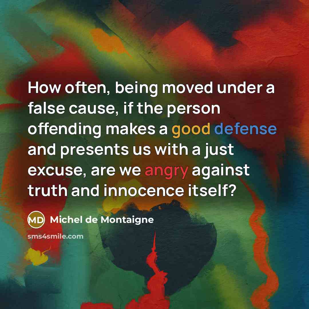 “How often, being moved under a false cause, if the person offending makes a good defense and presents us with a just excuse, are we angry against truth and innocence itself?” quote by Michel de Montaigne