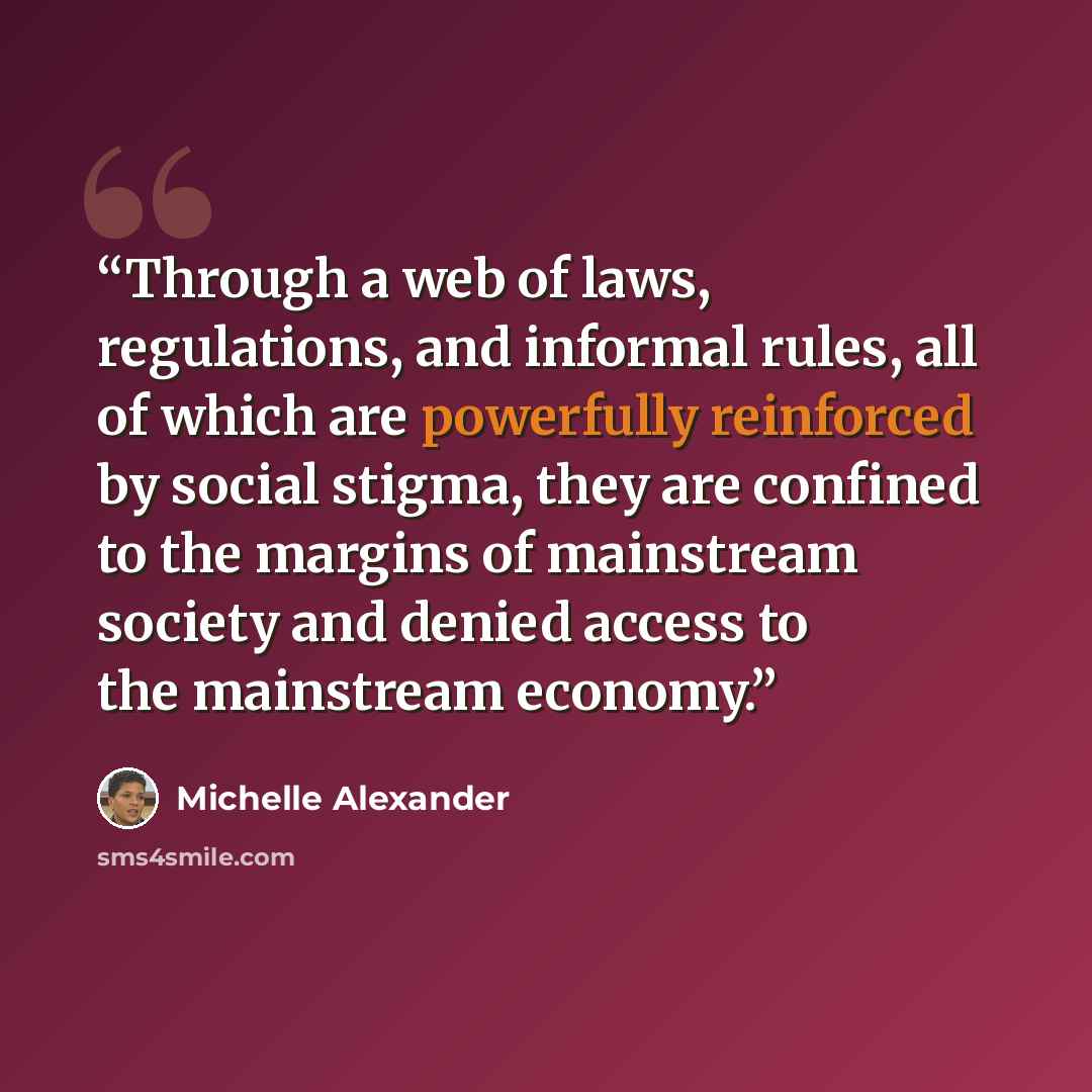 “Through a web of laws, regulations, and informal rules, all of which are powerfully reinforced by social stigma, they are confined to the margins of mainstream society and denied access to the mainstream economy.” quote by Michelle Alexander
