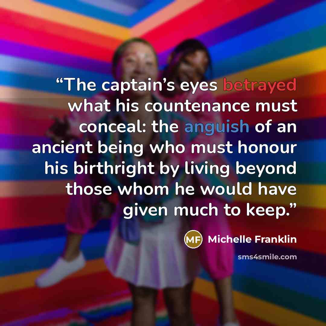 “The captain’s eyes betrayed what his countenance must conceal: the anguish of an ancient being who must honour his birthright by living beyond those whom he would have given much to keep.” quote by Michelle Franklin