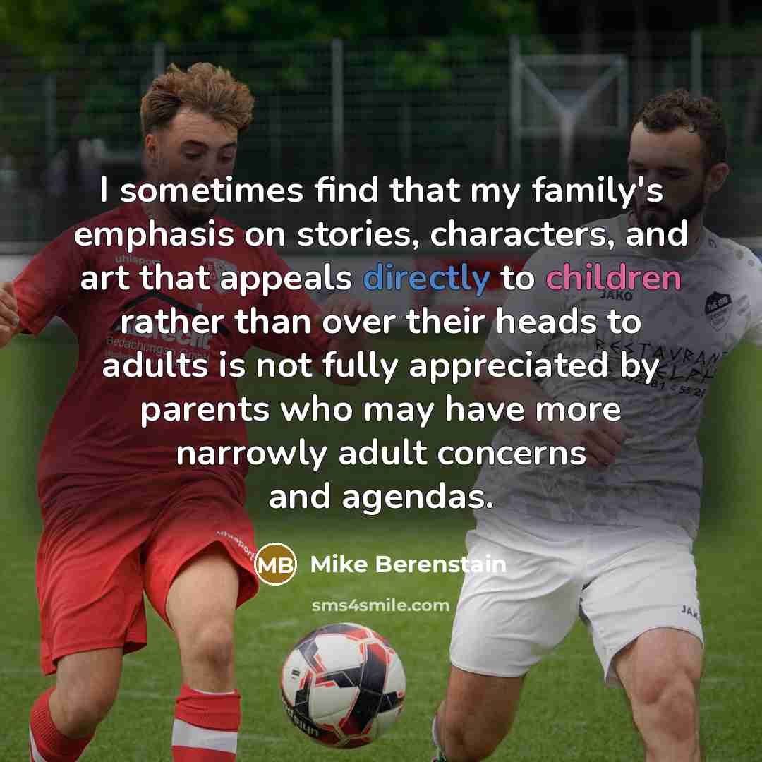 “I sometimes find that my family's emphasis on stories, characters, and art that appeals directly to children rather than over their heads to adults is not fully appreciated by parents who may have more narrowly adult concerns and agendas.” quote by Mike Berenstain