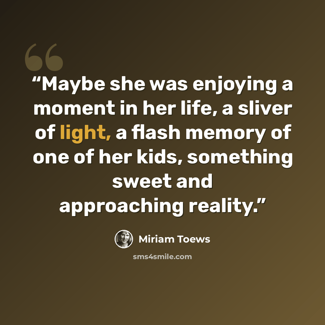 “Maybe she was enjoying a moment in her life, a sliver of light, a flash memory of one of her kids, something sweet and approaching reality.” quote by Miriam Toews