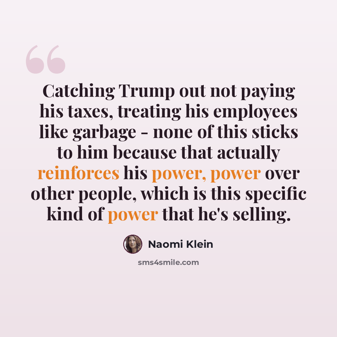 “Catching Trump out not paying his taxes, treating his employees like garbage - none of this sticks to him because that actually reinforces his power, power over other people, which is this specific kind of power that he's selling.” quote by Naomi Klein