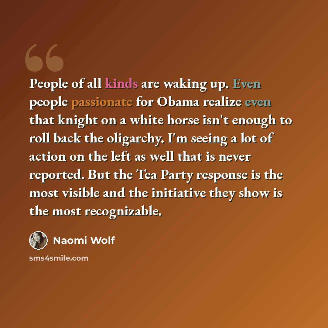 “People of all kinds are waking up. Even people passionate for Obama realize even that knight on a white horse isn't enough to roll back the oligarchy. I'm seeing a lot of action on the left as well that is never reported. But the Tea Party response is the most visible and the initiative they show…” quote by Naomi Wolf