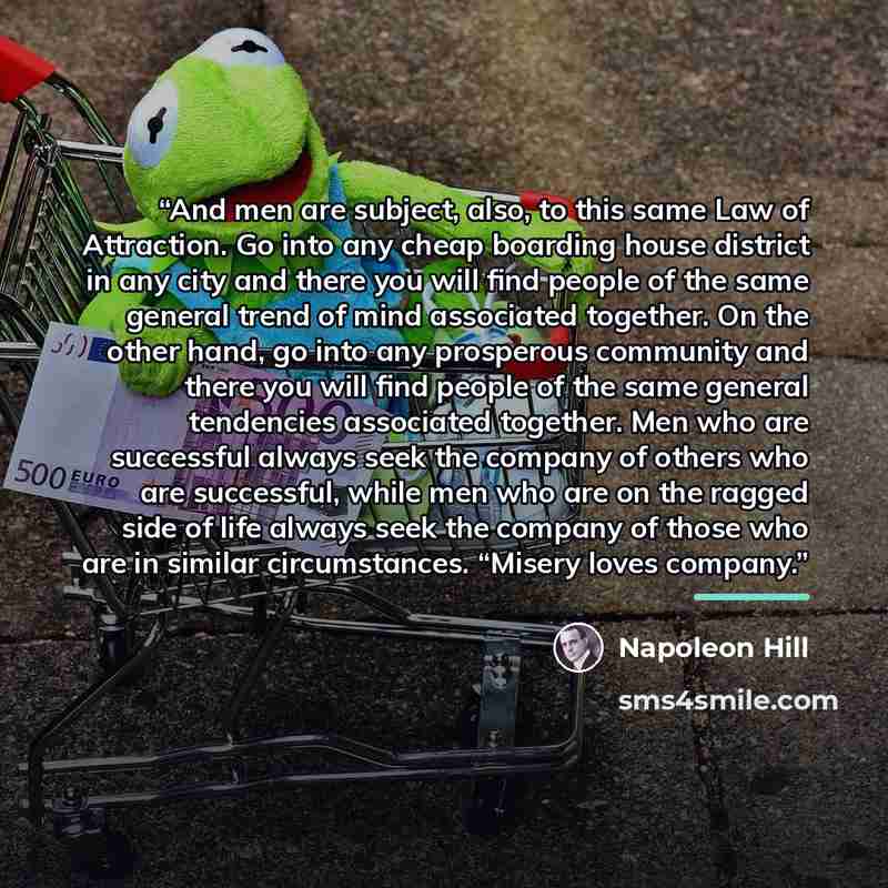 “And men are subject, also, to this same Law of Attraction. Go into any cheap boarding house district in any city and there you will find people of the same general trend of mind associated together. On the other hand, go into any prosperous community and there you will find people of the same…” quote by Napoleon Hill