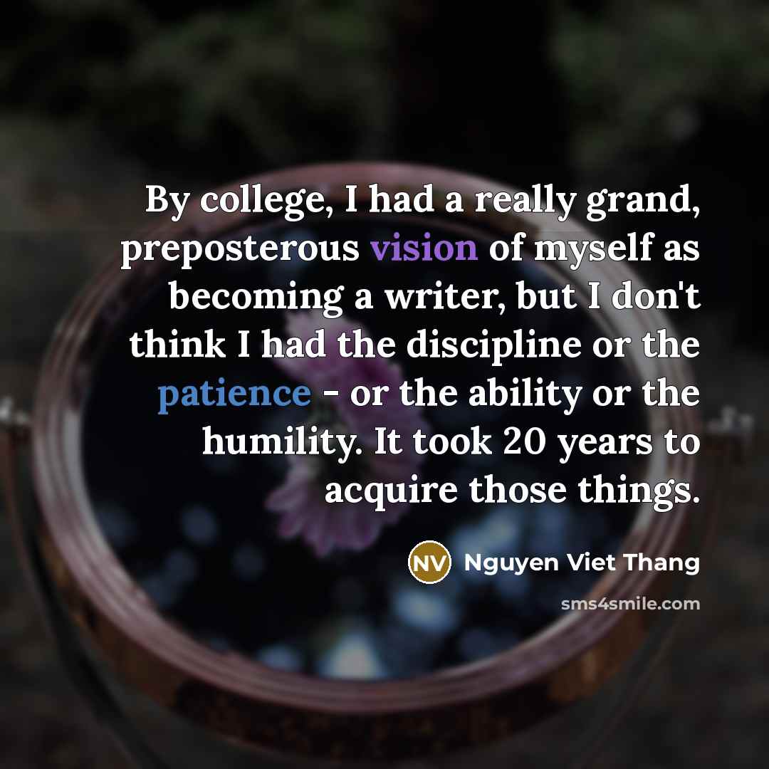 “By college, I had a really grand, preposterous vision of myself as becoming a writer, but I don't think I had the discipline or the patience - or the ability or the humility. It took 20 years to acquire those things.” quote by Nguyen Viet Thang