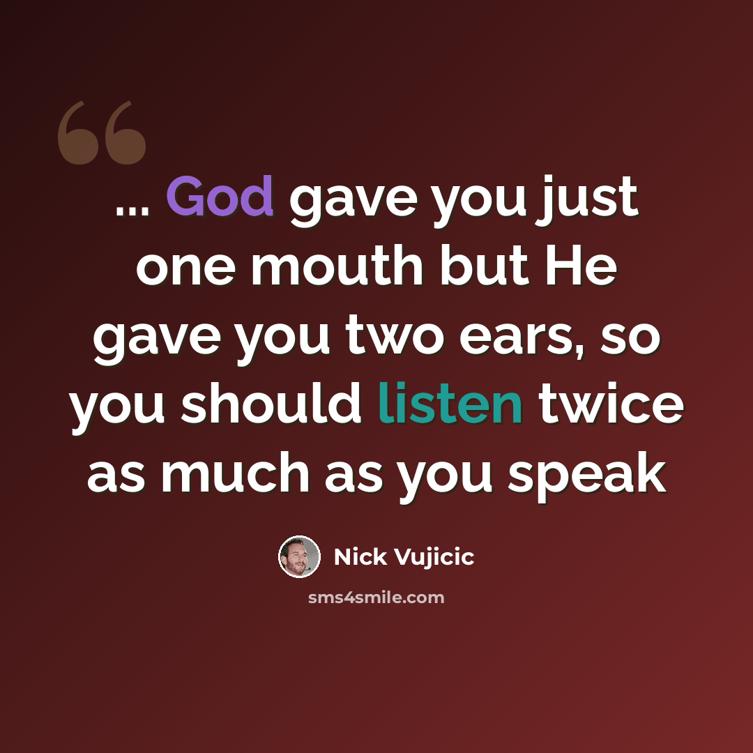 “... God gave you just one mouth but He gave you two ears, so you should listen twice as much as you speak” quote by Nick Vujicic