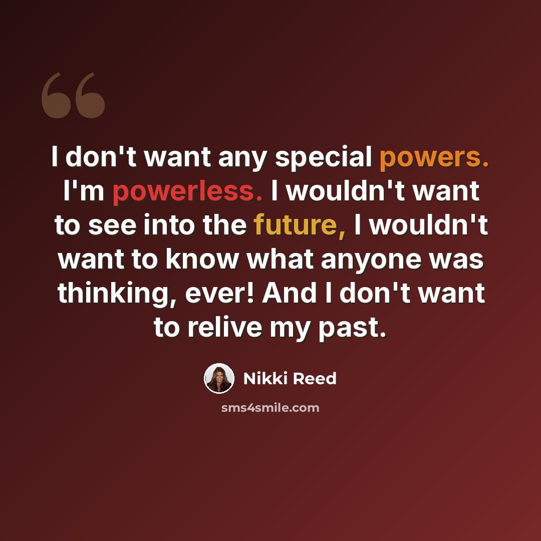“I don't want any special powers. I'm powerless. I wouldn't want to see into the future, I wouldn't want to know what anyone was thinking, ever! And I don't want to relive my past.” quote by Nikki Reed