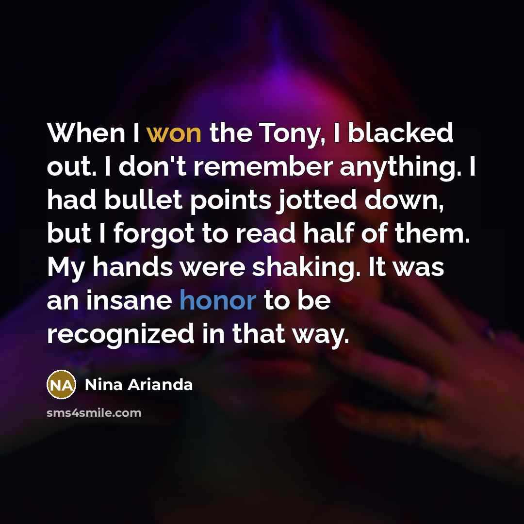 “When I won the Tony, I blacked out. I don't remember anything. I had bullet points jotted down, but I forgot to read half of them. My hands were shaking. It was an insane honor to be recognized in that way.” quote by Nina Arianda