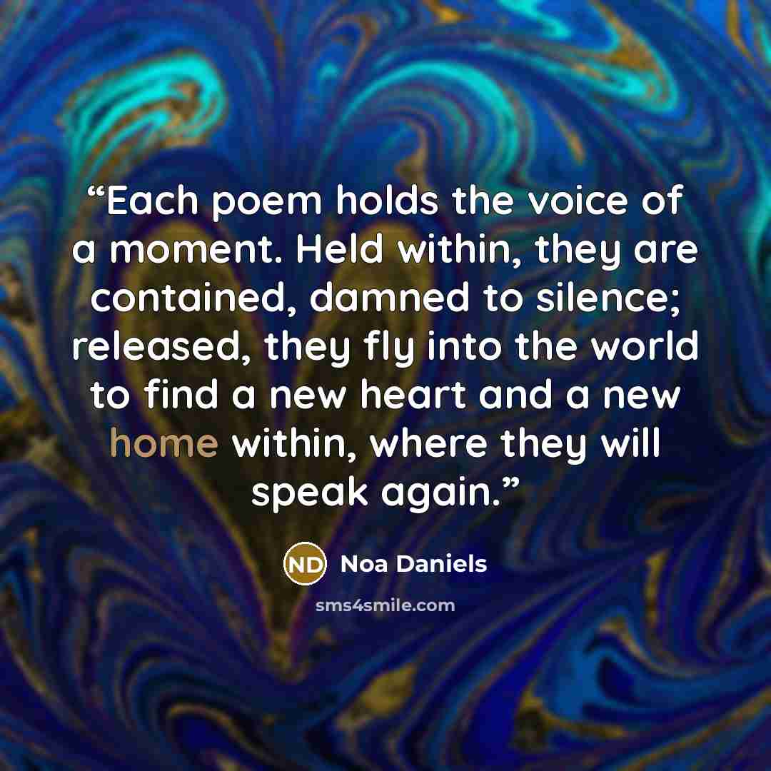 “Each poem holds the voice of a moment. Held within, they are contained, damned to silence; released, they fly into the world to find a new heart and a new home within, where they will speak again.” quote by Noa Daniels