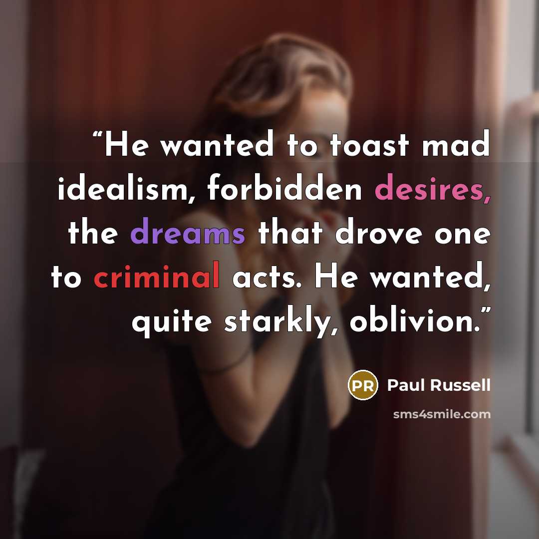 “He wanted to toast mad idealism, forbidden desires, the dreams that drove one to criminal acts. He wanted, quite starkly, oblivion.” quote by Paul Russell