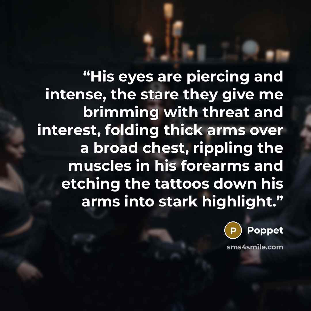 “His eyes are piercing and intense, the stare they give me brimming with threat and interest, folding thick arms over a broad chest, rippling the muscles in his forearms and etching the tattoos down his arms into stark highlight.” quote by Poppet