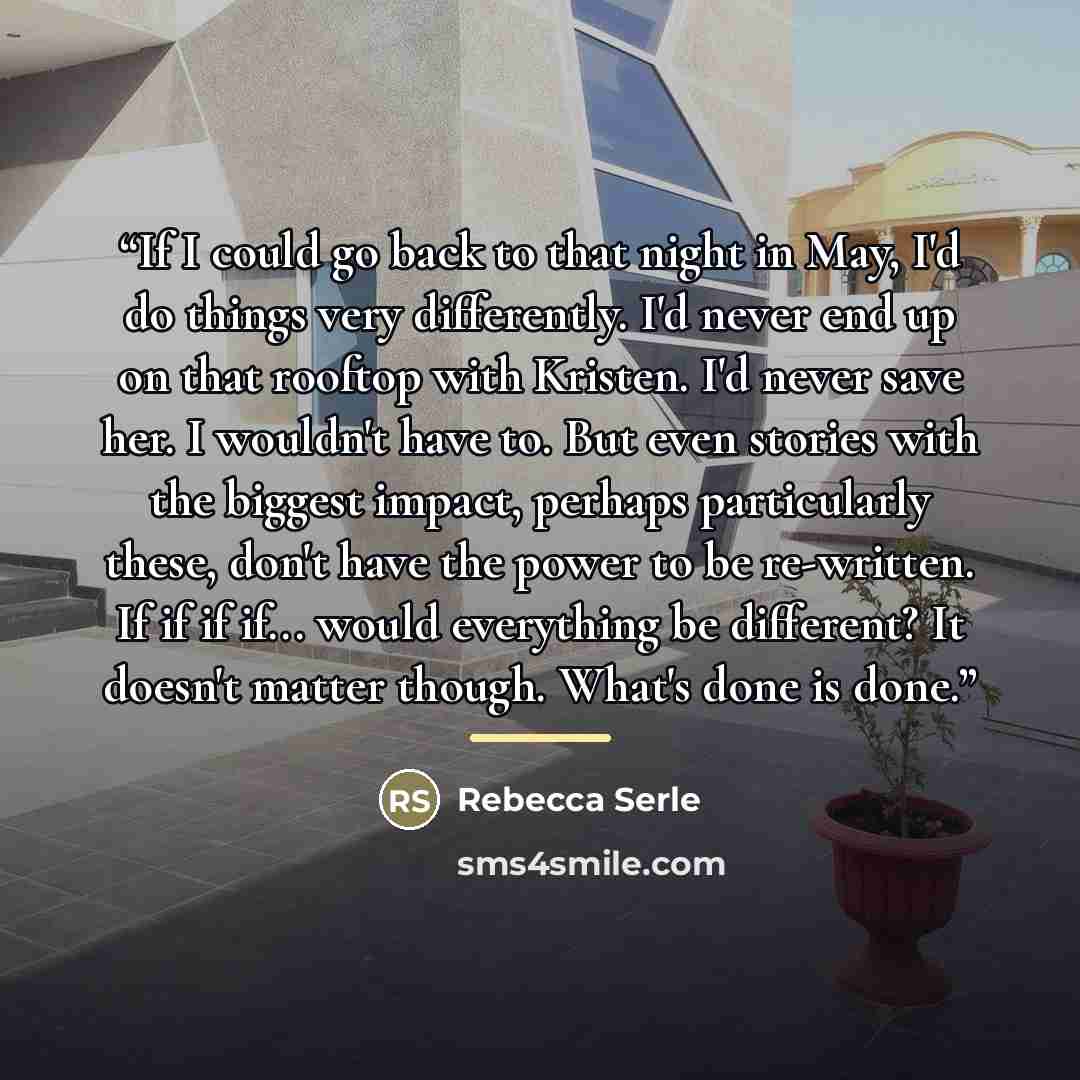 “If I could go back to that night in May, I'd do things very differently. I'd never end up on that rooftop with Kristen. I'd never save her. I wouldn't have to. But even stories with the biggest impact, perhaps particularly these, don't have the power to be re-written. If if if if... would…” quote by Rebecca Serle