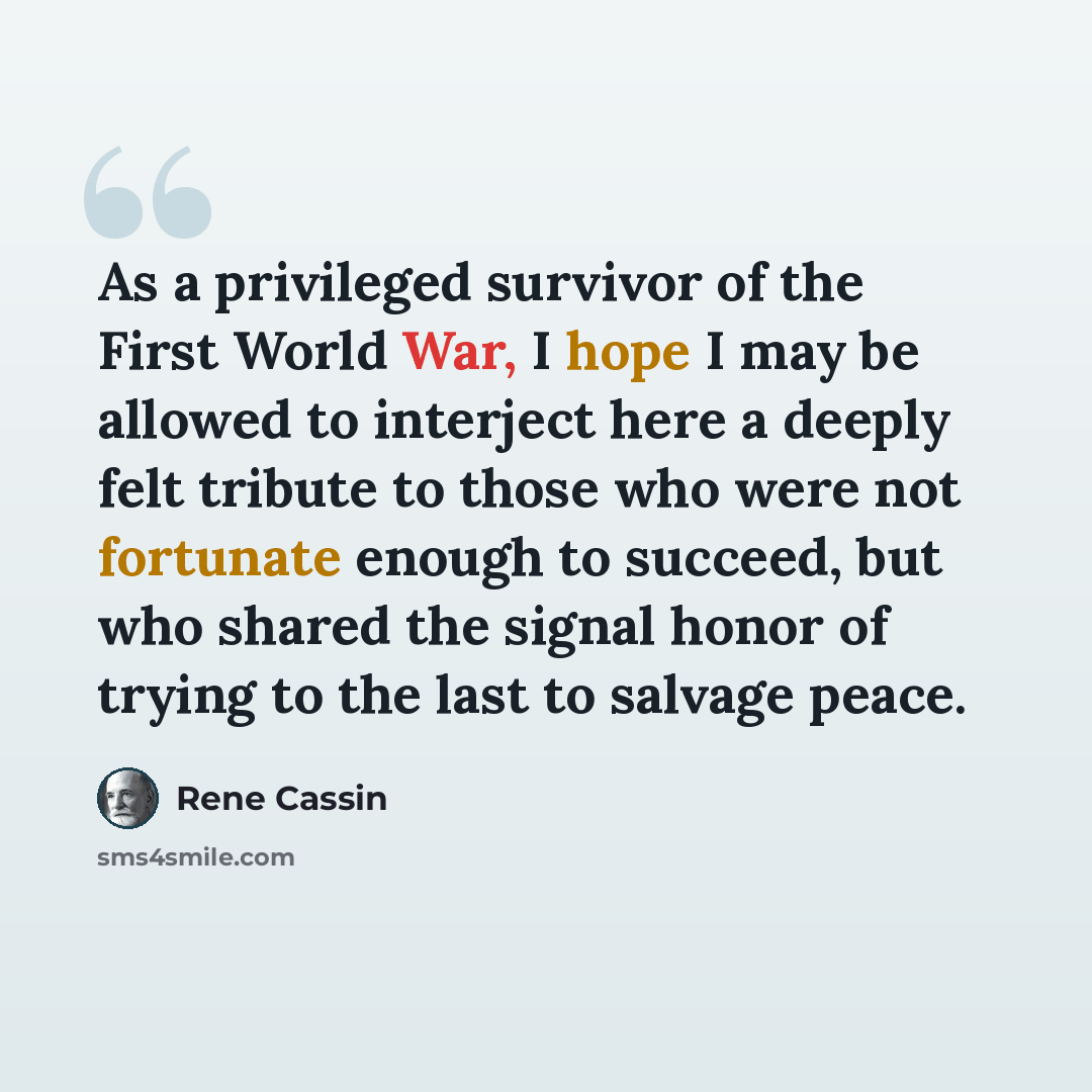 “As a privileged survivor of the First World War, I hope I may be allowed to interject here a deeply felt tribute to those who were not fortunate enough to succeed, but who shared the signal honor of trying to the last to salvage peace.” quote by Rene Cassin