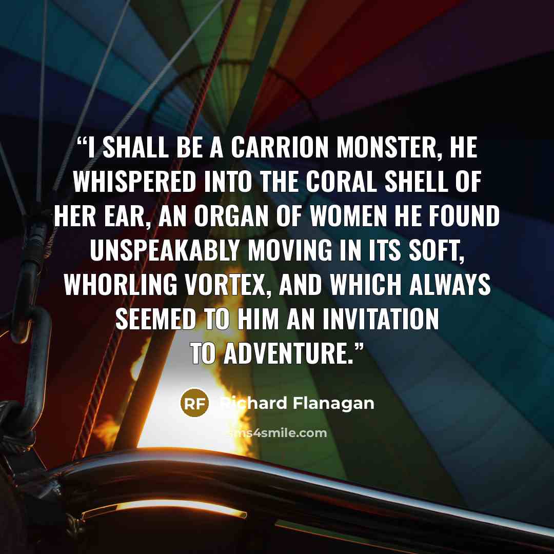 “I shall be a carrion monster, he whispered into the coral shell of her ear, an organ of women he found unspeakably moving in its soft, whorling vortex, and which always seemed to him an invitation to adventure.” quote by Richard Flanagan