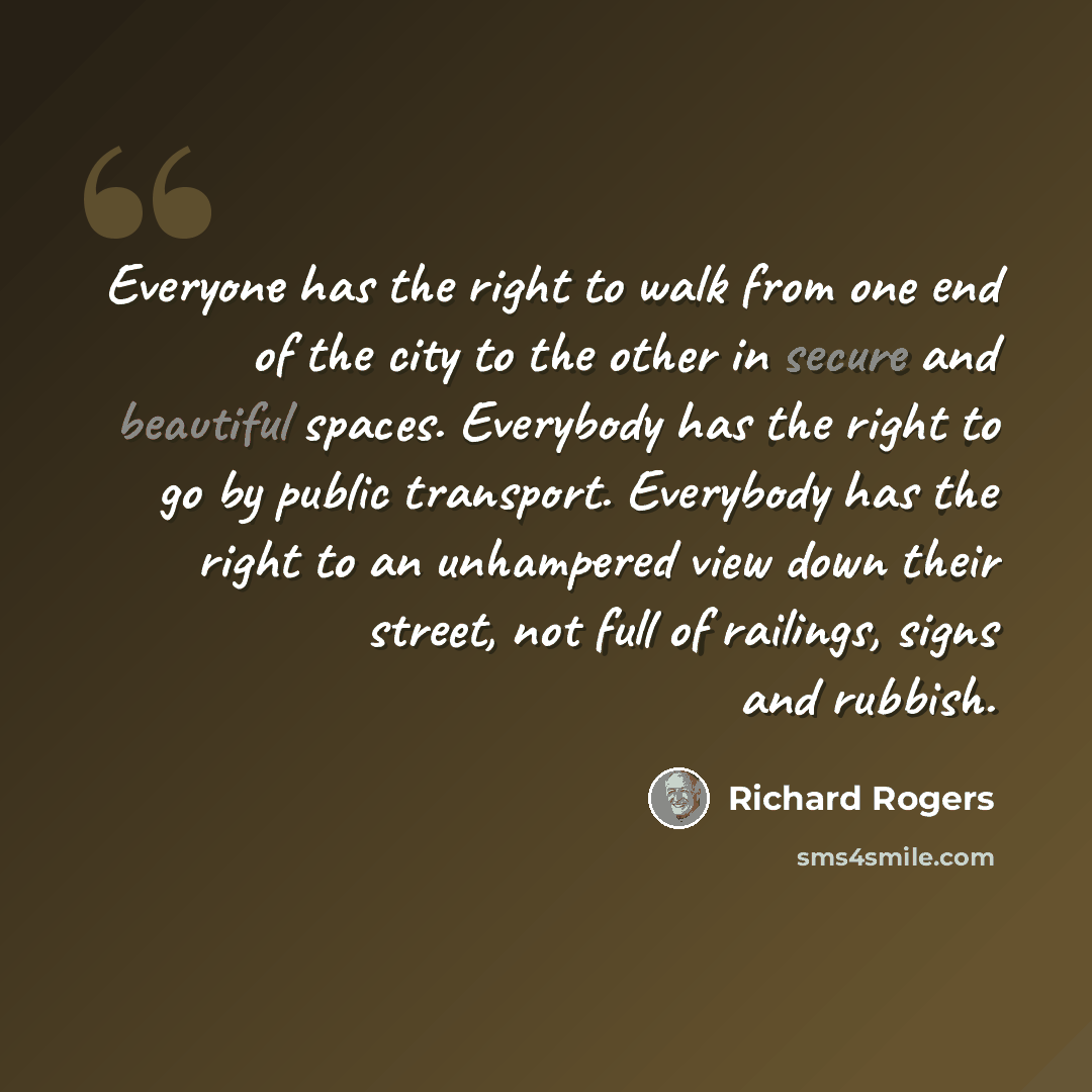 “Everyone has the right to walk from one end of the city to the other in secure and beautiful spaces. Everybody has the right to go by public transport. Everybody has the right to an unhampered view down their street, not full of railings, signs and rubbish.” quote by Richard Rogers