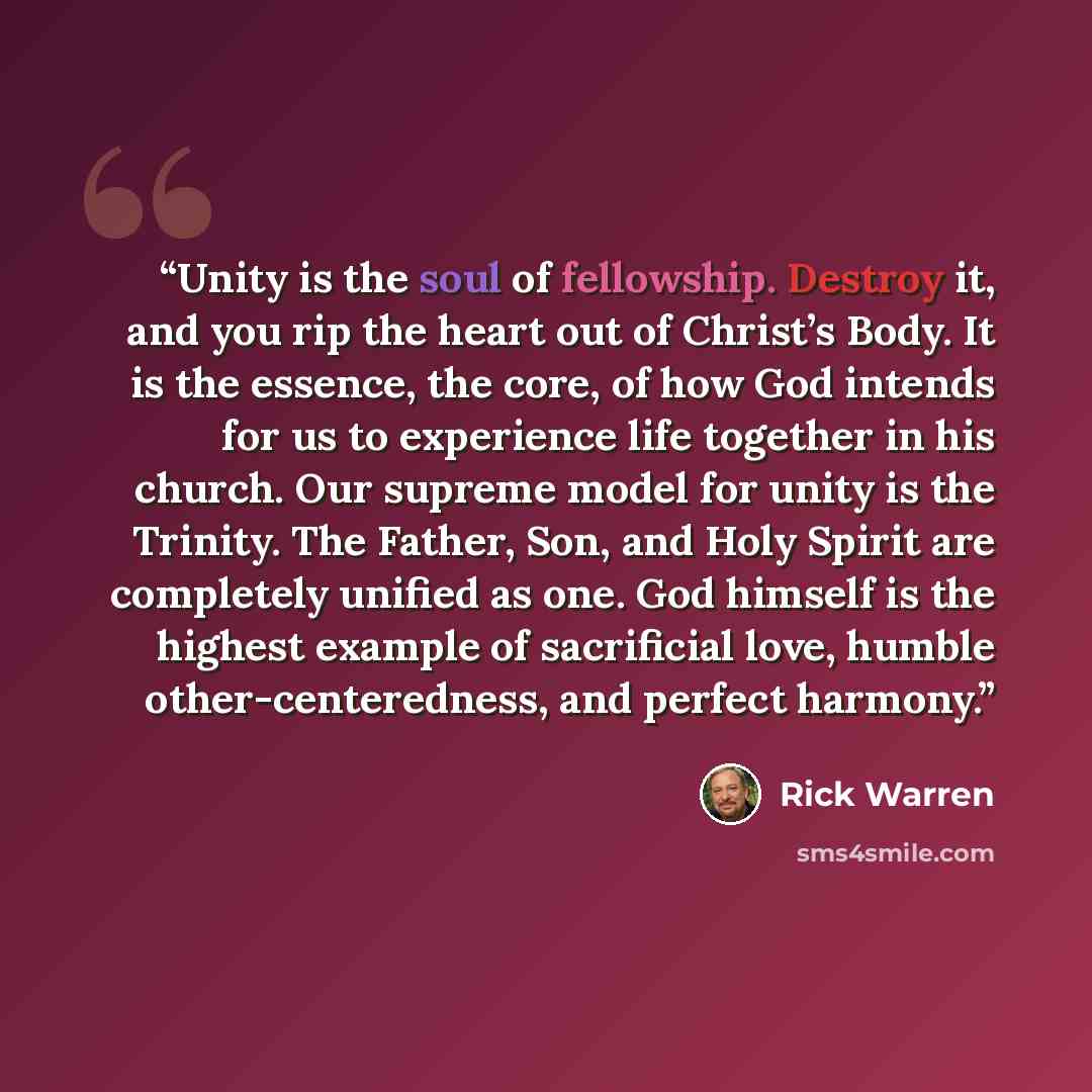 “Unity is the soul of fellowship. Destroy it, and you rip the heart out of Christ’s Body. It is the essence, the core, of how God intends for us to experience life together in his church. Our supreme model for unity is the Trinity. The Father, Son, and Holy Spirit are completely unified as one. God…” quote by Rick Warren