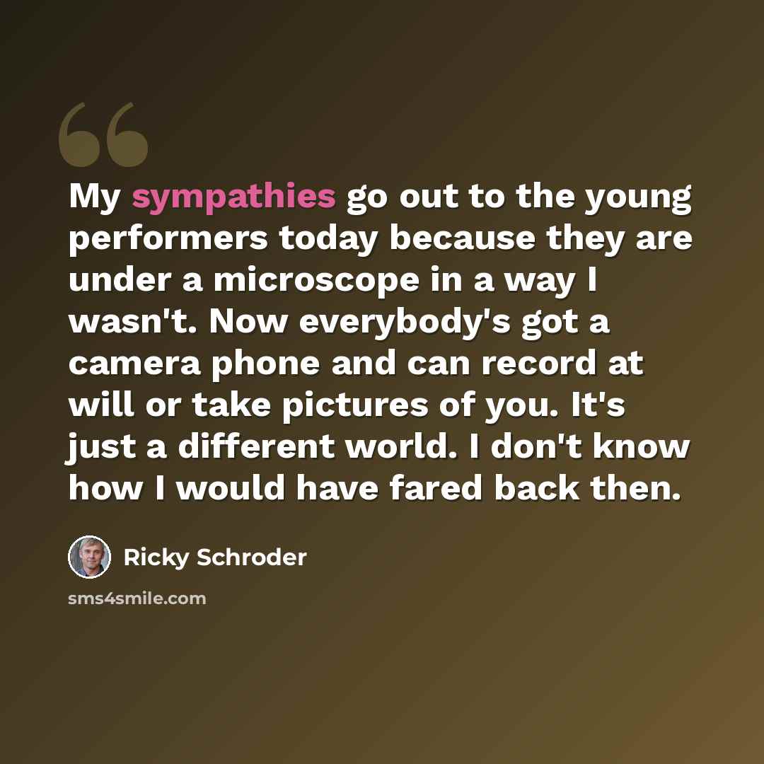 “My sympathies go out to the young performers today because they are under a microscope in a way I wasn't. Now everybody's got a camera phone and can record at will or take pictures of you. It's just a different world. I don't know how I would have fared back then.” quote by Ricky Schroder