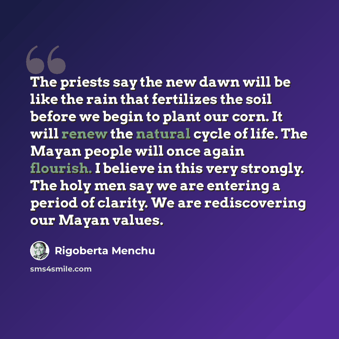 “The priests say the new dawn will be like the rain that fertilizes the soil before we begin to plant our corn. It will renew the natural cycle of life. The Mayan people will once again flourish. I believe in this very strongly. The holy men say we are entering a period of clarity. We are…” quote by Rigoberta Menchu