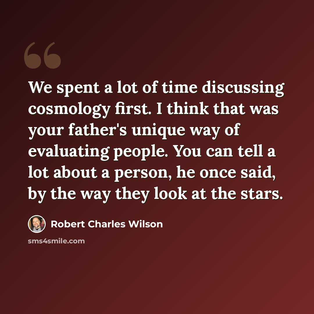 “We spent a lot of time discussing cosmology first. I think that was your father's unique way of evaluating people. You can tell a lot about a person, he once said, by the way they look at the stars.” quote by Robert Charles Wilson