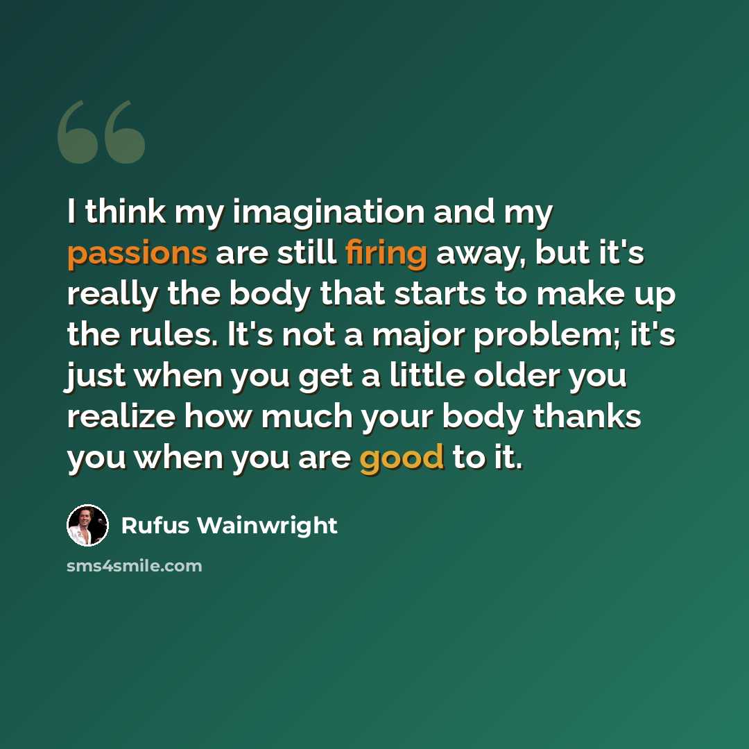 “I think my imagination and my passions are still firing away, but it's really the body that starts to make up the rules. It's not a major problem; it's just when you get a little older you realize how much your body thanks you when you are good to it.” quote by Rufus Wainwright