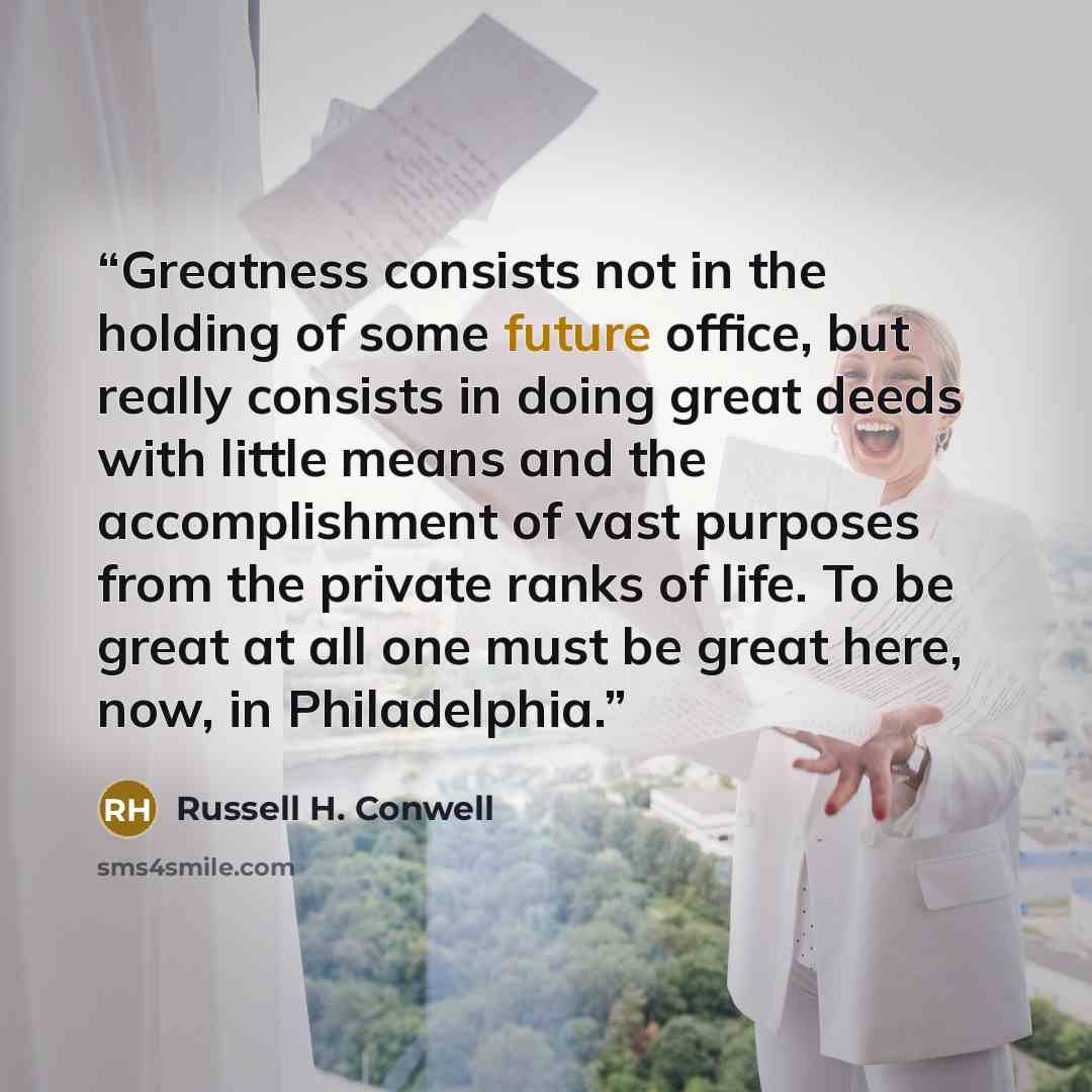 “Greatness consists not in the holding of some future office, but really consists in doing great deeds with little means and the accomplishment of vast purposes from the private ranks of life. To be great at all one must be great here, now, in Philadelphia.” quote by Russell H. Conwell