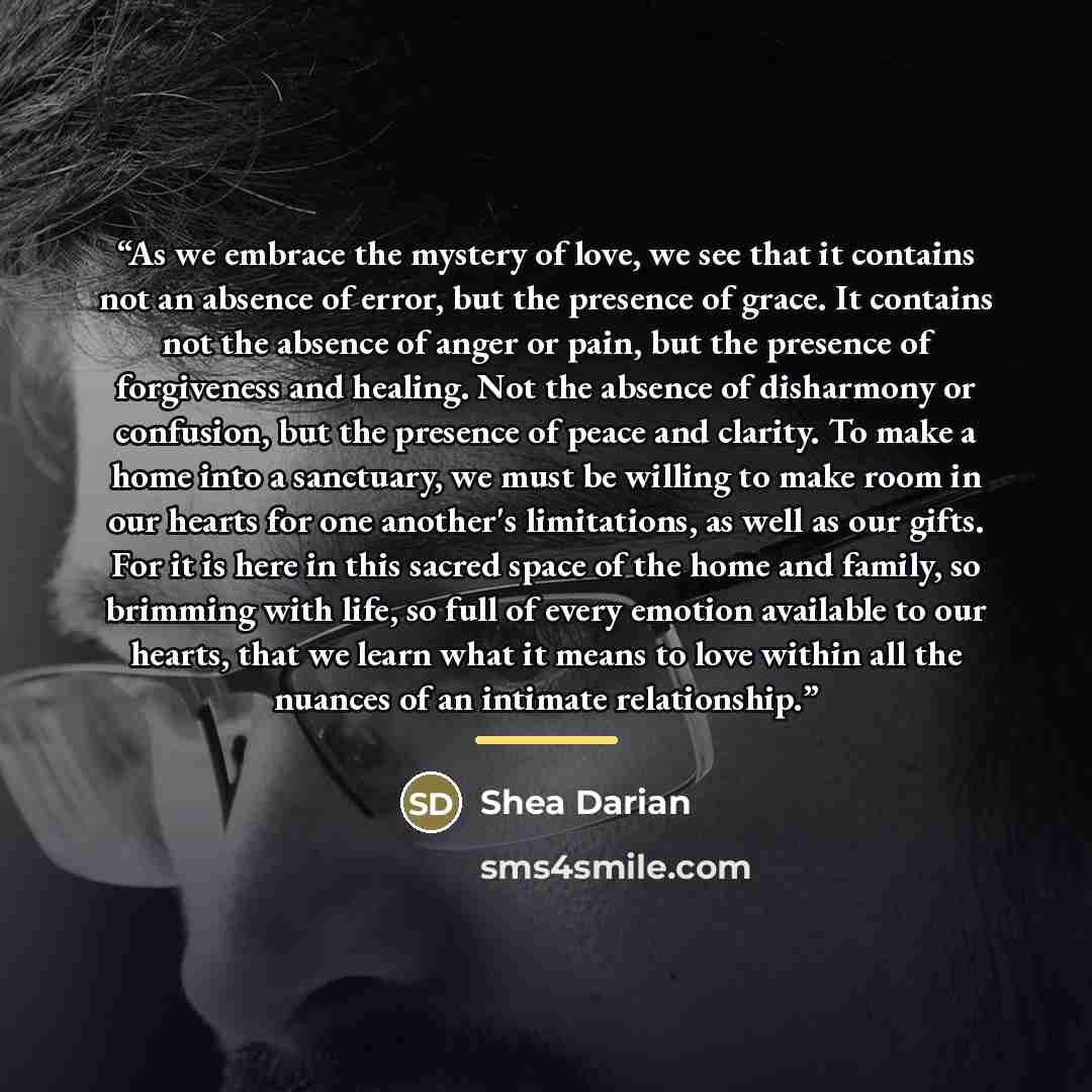 “As we embrace the mystery of love, we see that it contains not an absence of error, but the presence of grace. It contains not the absence of anger or pain, but the presence of forgiveness and healing. Not the absence of disharmony or confusion, but the presence of peace and clarity. To make a…” quote by Shea Darian