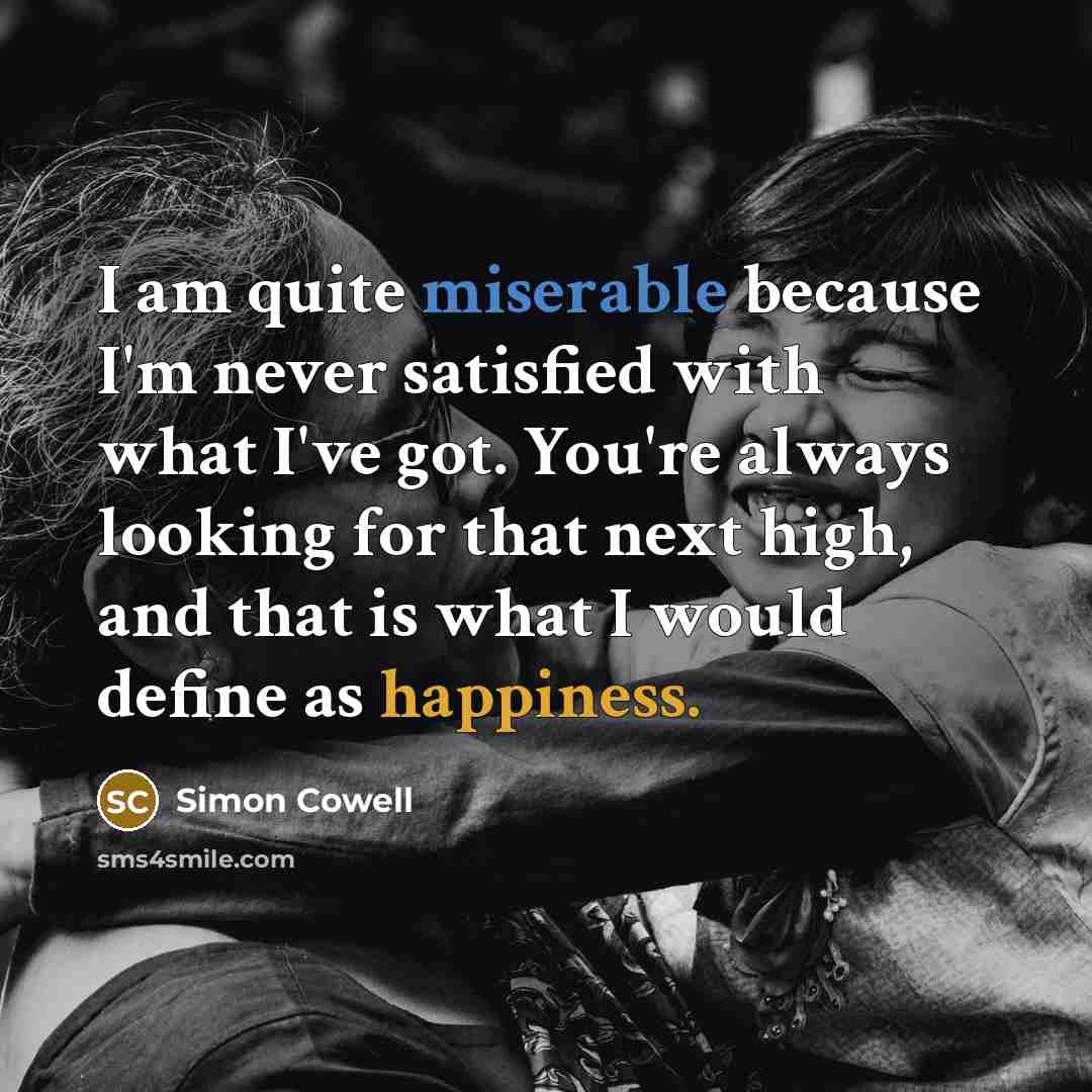 “I am quite miserable because I'm never satisfied with what I've got. You're always looking for that next high, and that is what I would define as happiness.” quote by Simon Cowell