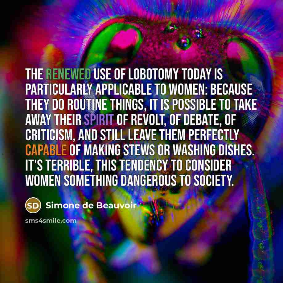 “The renewed use of lobotomy today is particularly applicable to women: Because they do routine things, it is possible to take away their spirit of revolt, of debate, of criticism, and still leave them perfectly capable of making stews or washing dishes. It's terrible, this tendency to consider…” quote by Simone de Beauvoir