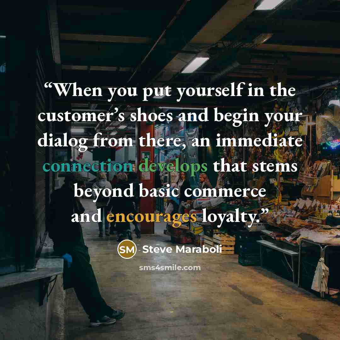 “When you put yourself in the customer’s shoes and begin your dialog from there, an immediate connection develops that stems beyond basic commerce and encourages loyalty.” quote by Steve Maraboli
