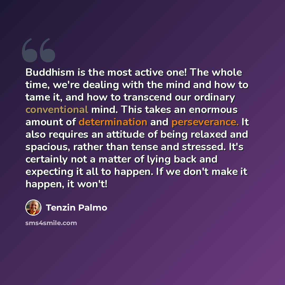 “Buddhism is the most active one! The whole time, we're dealing with the mind and how to tame it, and how to transcend our ordinary conventional mind. This takes an enormous amount of determination and perseverance. It also requires an attitude of being relaxed and spacious, rather than tense and…” quote by Tenzin Palmo