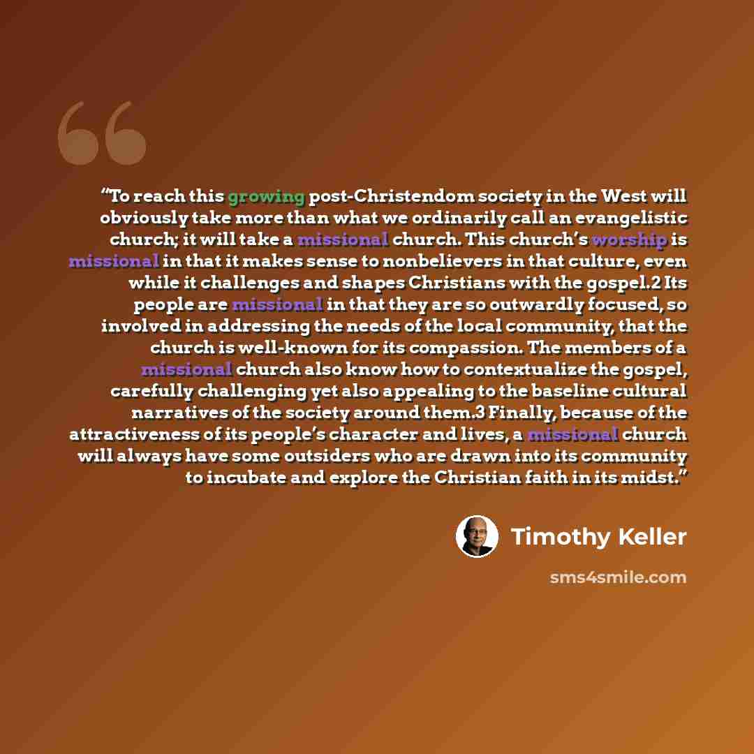 “To reach this growing post-Christendom society in the West will obviously take more than what we ordinarily call an evangelistic church; it will take a missional church. This church’s worship is missional in that it makes sense to nonbelievers in that culture, even while it challenges and shapes…” quote by Timothy Keller