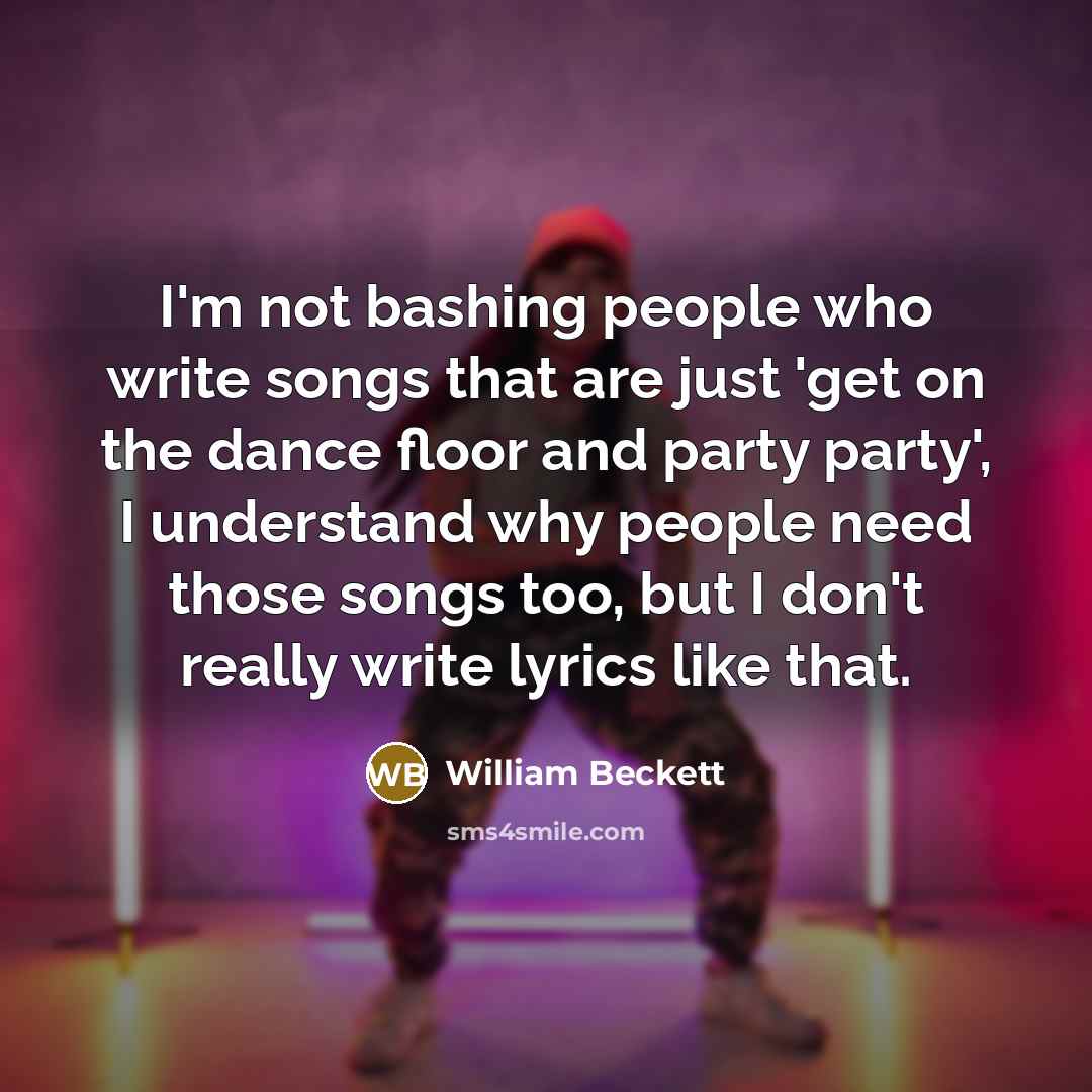 “I'm not bashing people who write songs that are just 'get on the dance floor and party party', I understand why people need those songs too, but I don't really write lyrics like that.” quote by William Beckett