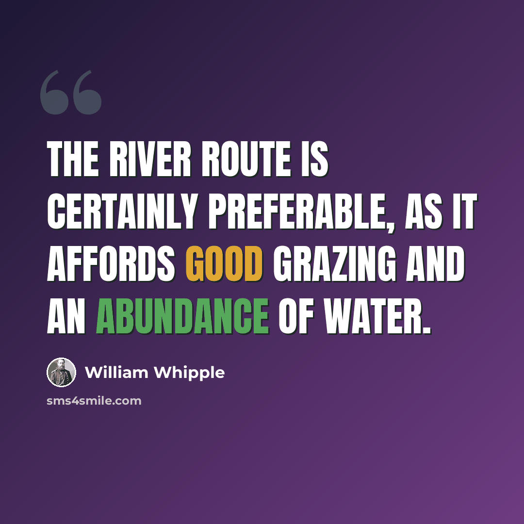 “The river route is certainly preferable, as it affords good grazing and an abundance of water.” quote by William Whipple